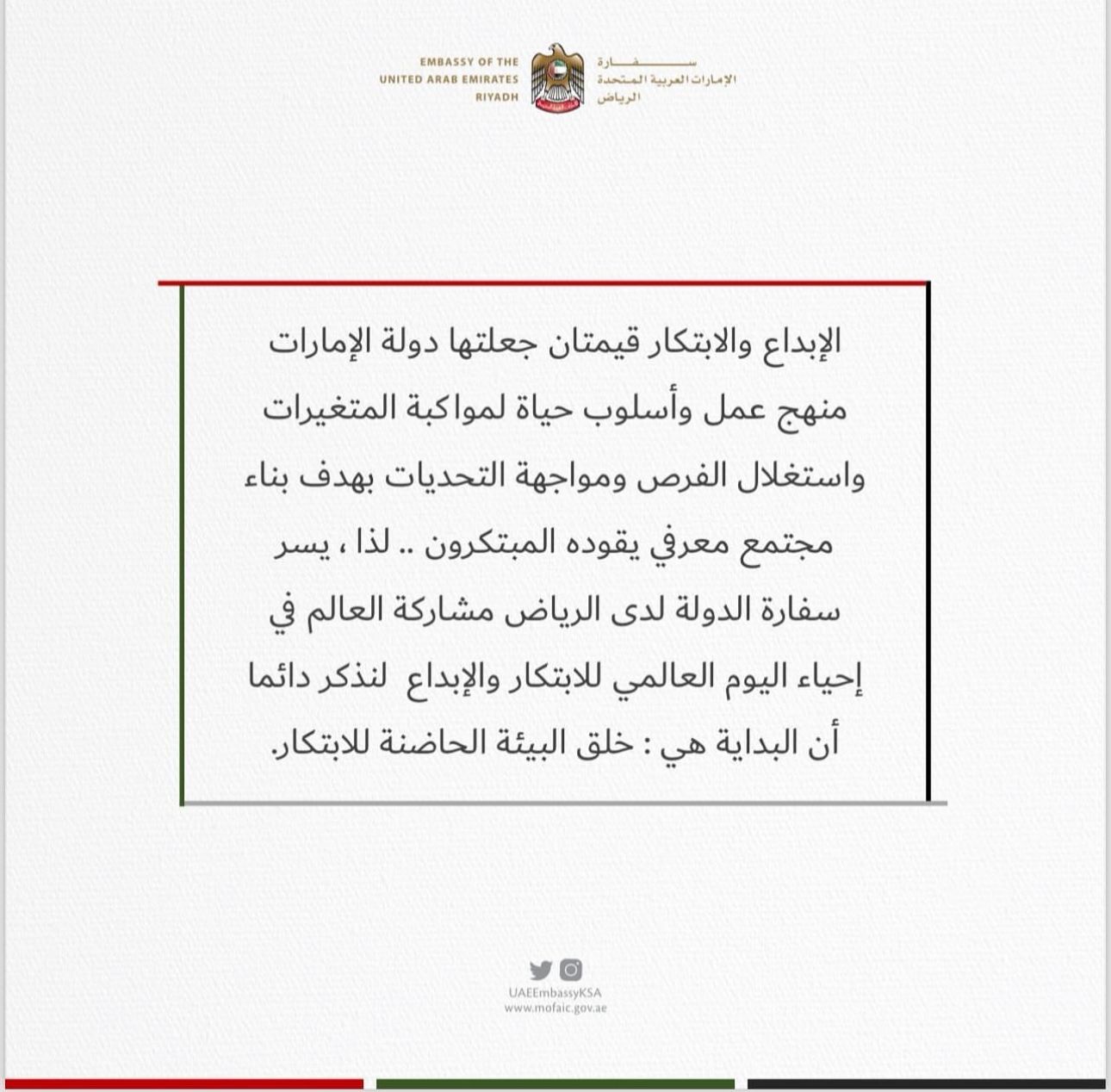 الإبداع والابتكار قيمتان جعلتها دولة الإمارات منهج عمل وأسلوب حياة لمواكبة المتغيرات واستغلال الفرص ومواجهة التحديات بهدف بناء مجتمع معرفي يقوده المبتكرون .. لذا، يسر سفارة الدولة لدى الرياض مشاركة العالم في إحياء اليوم العالمي للابتكار والإبداع لنذكر دائماً أن البداية هي : خلق البيئة الحاضنة للابتكار.